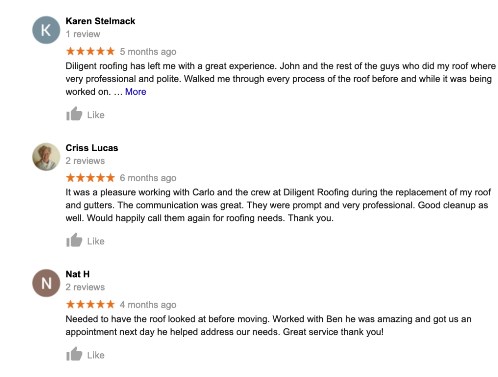 google roofing reviews    Diligent Roofing Colorado Karen Stelmack K 1 review ★★★★★ 5 months ago Diligent roofing has left me with a great experience John and the rest of the guys who did my roof where very professional and polite Walked me through every process of the roof before and while it was being worked on More Like Criss Lucas 2 reviews 6 months ago It was a pleasure working with Carlo and the crew at Diligent Roofing during the replacement of my roof and gutters The communication was great They were prompt and very professional Good cleanup as well Would happily call them again for roofing needs Thank you Like Nat H N 2 reviews ★★★★ 4 months ago Needed to have the roof looked at before moving Worked with Ben he was amazing and got us an appointment next day he helped address our needs Great service thank you Like