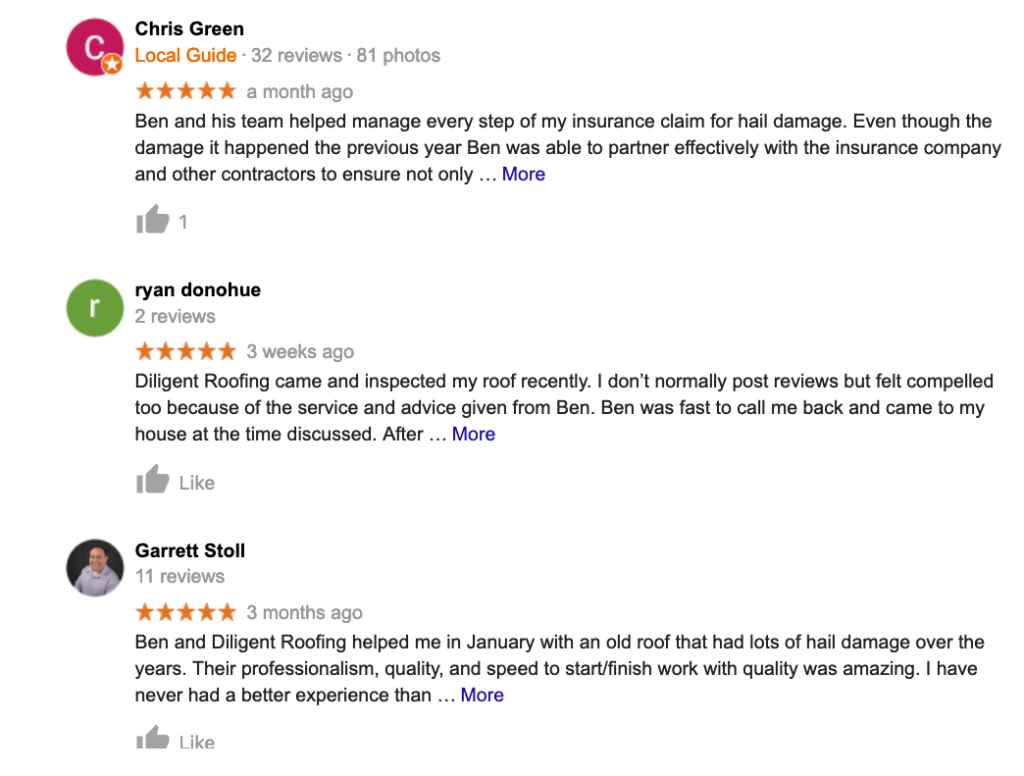 Chris Green CLocal Guide 32 reviews 81 photos ★★★★★ a month ago Ben and his team helped manage every step of my insurance claim for hail damage Even though the damage it happened the previous year Ben was able to partner effectively with the insurance company and other contractors to ensure not only  More 1 r ryan donohue 2 reviews ★★★ 3 weeks ago Diligent Roofing came and inspected my roof recently I dont normally post reviews but felt compelled too because of the service and advice given from Ben Ben was fast to call me back and came to my house at the time discussed After  More Like Garrett Stoll 11 reviews ★★★★★ 3 months ago Ben and Diligent Roofing helped me in January with an old roof that had lots of hail damage over the years Their professionalism quality and speed to startfinish work with quality was amazing I have never had a better experience than  More Like