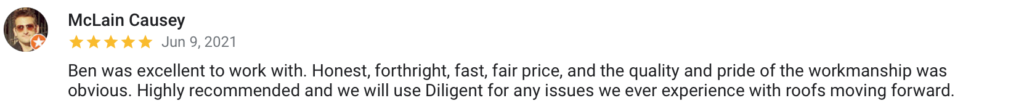 McLain Causey Jun 9, 2021 Ben was excellent to work with. Honest, forthright, fast, fair price, and the quality and pride of the workmanship was obvious. Highly recommended and we will use Diligent for any issues we ever experience with roofs moving forward.