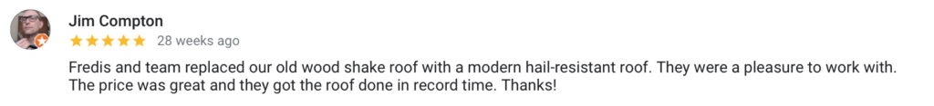 Jim Compton 28 weeks ago Fredis and team replaced our old wood shake roof with a modern hail-resistant roof. They were a pleasure to work with. The price was great and they got the roof done in record time. Thanks!