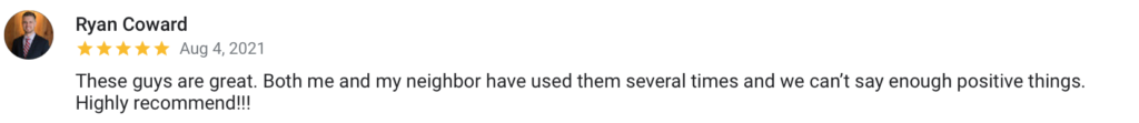 Ryan Coward Aug 4, 2021 These guys are great. Both me and my neighbor have used them several times and we can't say enough positive things. Highly recommend!!!