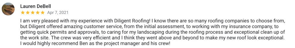 Lauren DeBell Apr 7, 2021 I am very pleased with my experience with Diligent Roofing! I know there are so many roofing companies to choose from, but Diligent offered amazing customer service, from the initial assessment, to working with my insurance company, to getting quick permits and approvals, to caring for my landscaping during the roofing process and exceptional clean up of the work site. The crew was very efficient and I think they went above and beyond to make my new roof look exceptional. I would highly recommend Ben as the project manager and his crew!