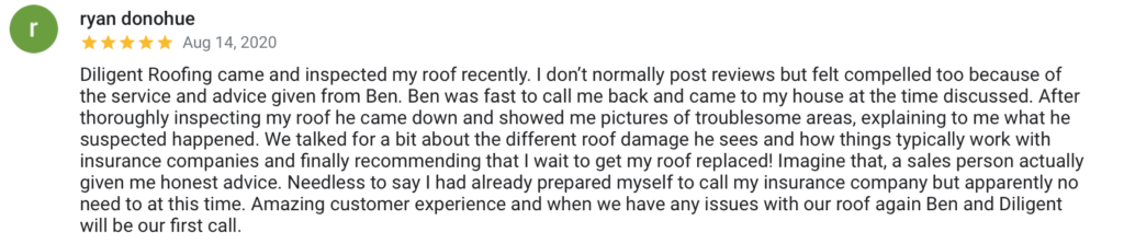 ryan donohue Aug 14, 2020 Diligent Roofing came and inspected my roof recently. I don't normally post reviews but felt compelled too because of the service and advice given from Ben. Ben was fast to call me back and came to my house at the time discussed. After thoroughly inspecting my roof he came down and showed me pictures of troublesome areas, explaining to me what he suspected happened. We talked for a bit about the different roof damage he sees and how things typically work with insurance companies and finally recommending that I wait to get my roof replaced! Imagine that, a sales person actually given me honest advice. Needless to say I had already prepared myself to call my insurance company but apparently no need to at this time. Amazing customer experience and when we have any issues with our roof again Ben and Diligent will be our first call.