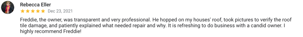 Rebecca Eller Dec 23, 2021 Freddie, the owner, was transparent and very professional. He hopped on my houses' roof, took pictures to verify the roof tile damage, and patiently explained what needed repair and why. It is refreshing to do business with a candid owner. I highly recommend Freddie!