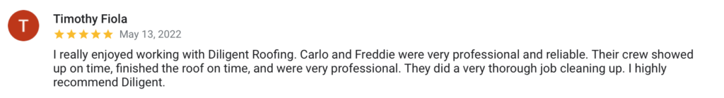 Timothy Fiola May 13, 2022 I really enjoyed working with Diligent Roofing. Carlo and Freddie were very professional and reliable. Their crew showed up on time, finished the roof on time, and were very professional. They did a very thorough job cleaning up. I highly recommend Diligent.