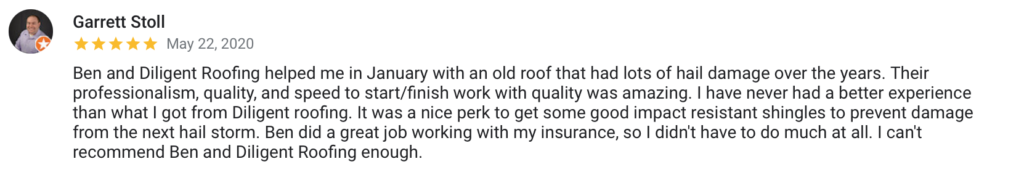 Garrett Stoll May 22, 2020 Ben and Diligent Roofing helped me in January with an old roof that had lots of hail damage over the years. Their professionalism, quality, and speed to start/finish work with quality was amazing. I have never had a better experience than what I got from Diligent roofing. It was a nice perk to get some good impact resistant shingles to prevent damage from the next hail storm. Ben did a great job working with my insurance, so I didn't have to do much at all. I can't recommend Ben and Diligent Roofing enough.