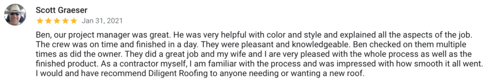 Scott Graeser Jan 31, 2021 Ben, our project manager was great. He was very helpful with color and style and explained all the aspects of the job. The crew was on time and finished in a day. They were pleasant and knowledgeable. Ben checked on them multiple times as did the owner. They did a great job and my wife and I are very pleased with the whole process as well as the finished product. As a contractor myself, I am familiar with the process and was impressed with how smooth it all went. I would and have recommend Diligent Roofing to anyone needing or wanting a new roof.