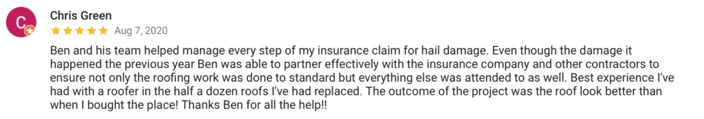 Chris Green Aug 7, 2020 Ben and his team helped manage every step of my insurance claim for hail damage. Even though the damage it happened the previous year Ben was able to partner effectively with the insurance company and other contractors to ensure not only the roofing work was done to standard but everything else was attended to as well. Best experience I've had with a roofer in the half a dozen roofs I've had replaced. The outcome of the project was the roof look better than when I bought the place! Thanks Ben for all the help!!