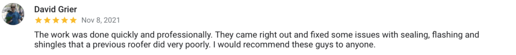 David Grier Nov 8, 2021 The work was done quickly and professionally. They came right out and fixed some issues with sealing, flashing and shingles that a previous roofer did very poorly. I would recommend these guys to anyone.