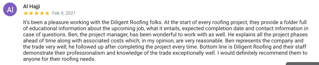 Al Hajji Feb 9, 2021 It's been a pleasure working with the Diligent Roofing folks. At the start of every roofing project, they provide a folder full of educational information about the upcoming job, what it entails, expected completion date and contact information in case of questions. Ben, the project manager, has been wonderful to work with as well. He explains all the project phases ahead of time along with associated costs which, in my opinion, are very reasonable. Ben represents the company and the trade very well; he followed up after completing the project every time. Bottom line is Diligent Roofing and their staff demonstrate their professionalism and knowledge of the trade exceptionally well. I would definitely recommend them to anyone for their roofing needs.