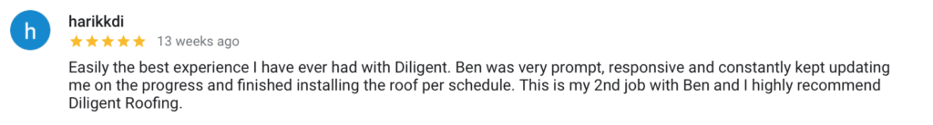 harikkdi h 13 weeks ago Easily the best experience I have ever had with Diligent. Ben was very prompt, responsive and constantly kept updating me on the progress and finished installing the roof per schedule. This is my 2nd job with Ben and I highly recommend Diligent Roofing.
