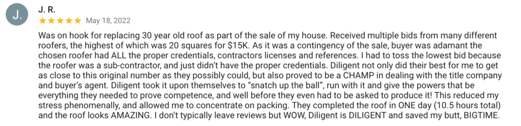 J. R. J. May 18, 2022 Was on hook for replacing 30 year old roof as part of the sale of my house. Received multiple bids from many different roofers, the highest of which was 20 squares for $15K. As it was a contingency of the sale, buyer was adamant the chosen roofer had ALL the proper credentials, contractors licenses and references. I had to toss the lowest bid because the roofer was a sub-contractor, and just didn't have the proper credentials. Diligent not only did their best for me to get as close to this original number as they possibly could, but also proved to be a CHAMP in dealing with the title company and buyer's agent. Diligent took it upon themselves to "snatch up the ball", run with it and give the powers that be everything they needed to prove competence, and well before they even had to be asked to produce it! This reduced my stress phenomenally, and allowed me to concentrate on packing. They completed the roof in ONE day (10.5 hours total) and the roof looks AMAZING. I don't typically leave reviews but WOW, Diligent is DILIGENT and saved my butt, BIGTIME.