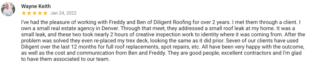 Wayne Keith Jan 24, 2022 I've had the pleasure of working with Freddy and Ben of Diligent Roofing for over 2 years. I met them through a client. I own a small real estate agency in Denver. Through that meet, they addressed a small roof leak at my home. It was a small leak, and these two took nearly 2 hours of creative inspection work to identity where it was coming from. After the problem was solved they even re-placed my trex deck, looking the same as it did prior. Seven of our clients have used Diligent over the last 12 months for full roof replacements, spot repairs, etc. All have been very happy with the outcome, as well as the cost and communication from Ben and Freddy. They are good people, excellent contractors and I'm glad to have them associated to our team.