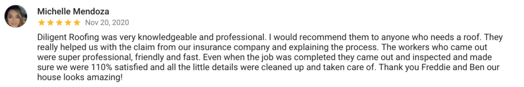 Michelle Mendoza Nov 20, 2020 Diligent Roofing was very knowledgeable and professional. I would recommend them to anyone who needs a roof. They really helped us with the claim from our insurance company and explaining the process. The workers who came out were super professional, friendly and fast. Even when the job was completed they came out and inspected and made sure we were 110% satisfied and all the little details were cleaned up and taken care of. Thank you Freddie and Ben our house looks amazing!