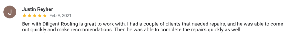 Justin Reyher J Feb 9, 2021 Ben with Diligent Roofing is great to work with. I had a couple of clients that needed repairs, and he was able to come out quickly and make recommendations. Then he was able to complete the repairs quickly as well.