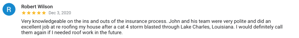 Robert Wilson R Dec 3, 2020 Very knowledgeable on the ins and outs of the insurance process. John and his team were very polite and did an excellent job at re roofing my house after a cat 4 storm blasted through Lake Charles, Louisiana. I would definitely call them again if I needed roof work in the future.