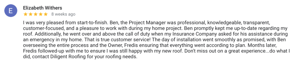 Elizabeth Withers 8 weeks ago I was very pleased from start-to-finish. Ben, the Project Manager was professional, knowledgeable, transparent, customer-focused, and a pleasure to work with during my home project. Ben promptly kept me up-to-date regarding my roof. Additionally, he went over and above the call of duty when my Insurance Company asked for his assistance during an emergency in my home. That is true customer service! The day of installation went smoothly as promised, with Ben overseeing the entire process and the Owner, Fredis ensuring that everything went according to plan. Months later, Fredis followed-up with me to ensure I was still happy with my new roof. Don't miss out on a great experience...do what I did, contact Diligent Roofing for your roofing needs.